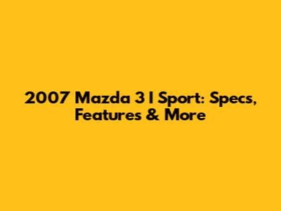 2007 Mazda 3 I Sport: Specs, Features & More