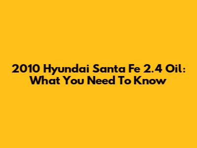 2010 Hyundai Santa Fe 2.4 Oil: What You Need To Know