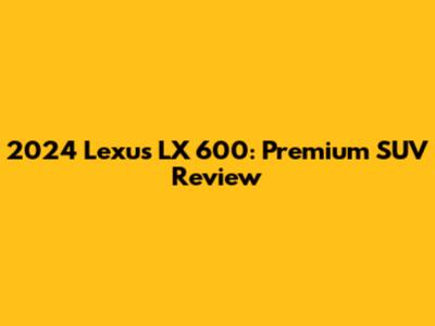 2024 Lexus LX 600: Premium SUV Review