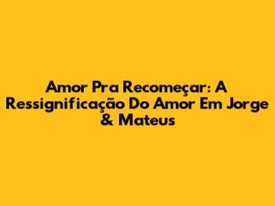 Amor Pra Recomeçar: A Ressignificação Do Amor Em Jorge & Mateus