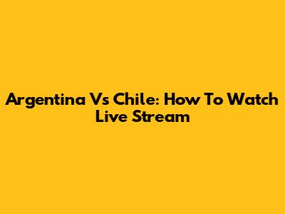 Argentina Vs Chile: How To Watch Live Stream