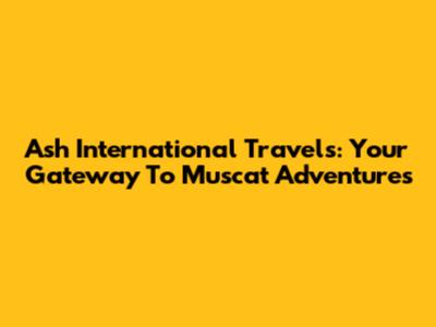 Ash International Travels: Your Gateway To Muscat Adventures