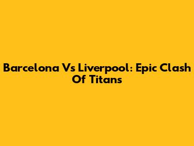 Barcelona Vs Liverpool: Epic Clash Of Titans