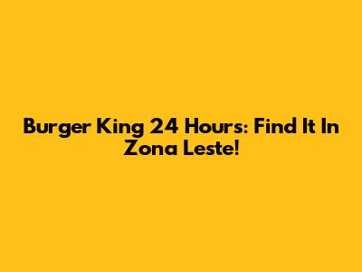 Burger King 24 Hours: Find It In Zona Leste!