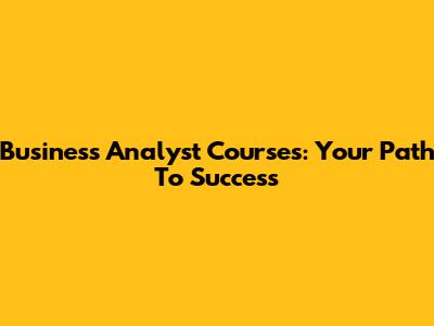 Business Analyst Courses: Your Path To Success