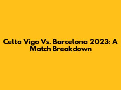 Celta Vigo Vs. Barcelona 2023: A Match Breakdown