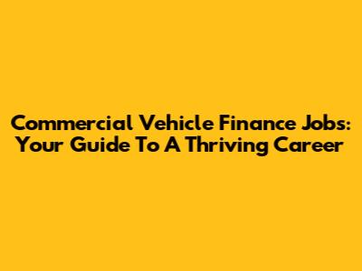Commercial Vehicle Finance Jobs: Your Guide To A Thriving Career