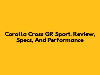 Corolla Cross GR Sport: Review, Specs, And Performance