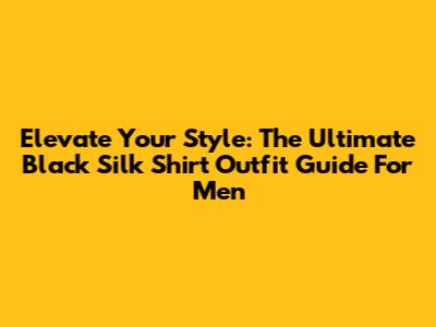 Elevate Your Style: The Ultimate Black Silk Shirt Outfit Guide For Men