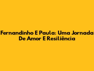Fernandinho E Paula: Uma Jornada De Amor E Resiliência