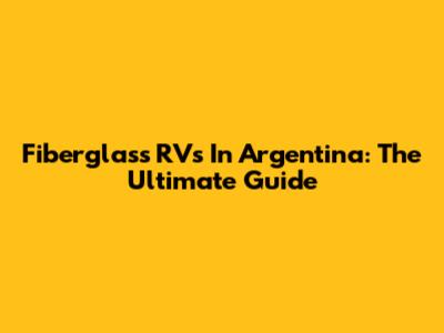 Fiberglass RVs In Argentina: The Ultimate Guide