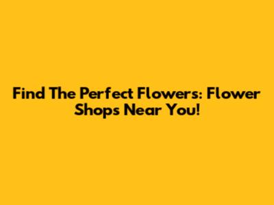 Find The Perfect Flowers: Flower Shops Near You!