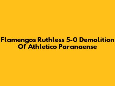 Flamengo's Ruthless 5-0 Demolition Of Athletico Paranaense