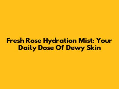Fresh Rose Hydration Mist: Your Daily Dose Of Dewy Skin