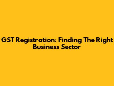 GST Registration: Finding The Right Business Sector