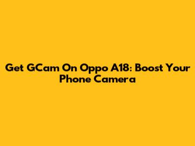 Get GCam On Oppo A18: Boost Your Phone Camera