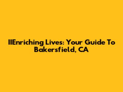 IIEnriching Lives: Your Guide To Bakersfield, CA