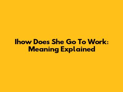 Ihow Does She Go To Work: Meaning Explained