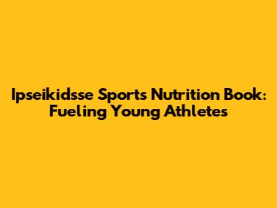 Ipseikidsse Sports Nutrition Book: Fueling Young Athletes