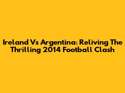 Ireland Vs Argentina: Reliving The Thrilling 2014 Football Clash