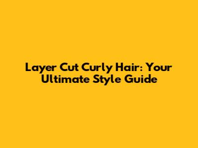 Layer Cut Curly Hair: Your Ultimate Style Guide