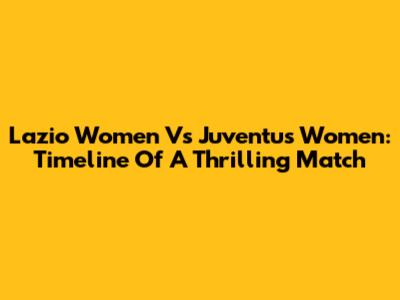 Lazio Women Vs Juventus Women: Timeline Of A Thrilling Match