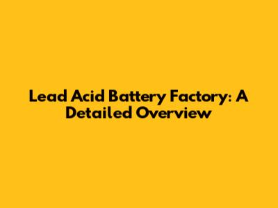 Lead Acid Battery Factory: A Detailed Overview