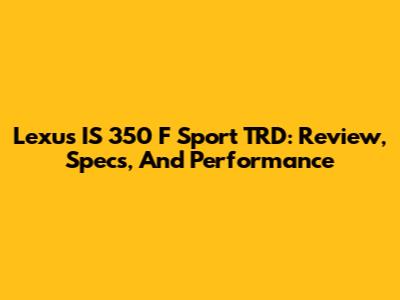 Lexus IS 350 F Sport TRD: Review, Specs, And Performance