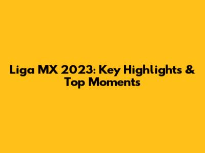 Liga MX 2023: Key Highlights & Top Moments