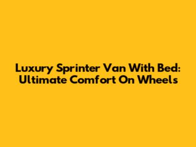 Luxury Sprinter Van With Bed: Ultimate Comfort On Wheels