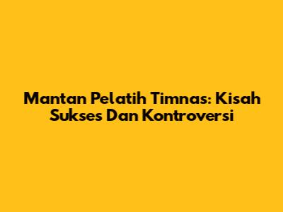 Mantan Pelatih Timnas: Kisah Sukses Dan Kontroversi