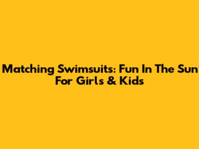 Matching Swimsuits: Fun In The Sun For Girls & Kids