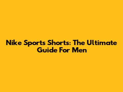 Nike Sports Shorts: The Ultimate Guide For Men