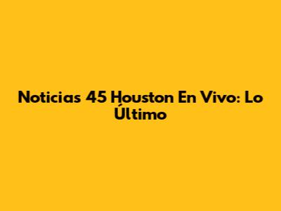 Noticias 45 Houston En Vivo: Lo Último