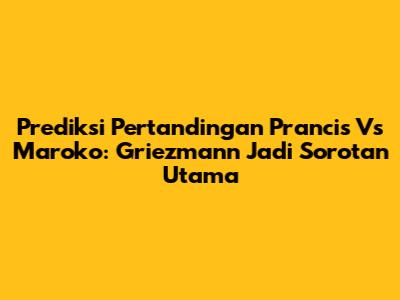 Prediksi Pertandingan Prancis Vs Maroko: Griezmann Jadi Sorotan Utama
