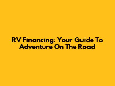 RV Financing: Your Guide To Adventure On The Road