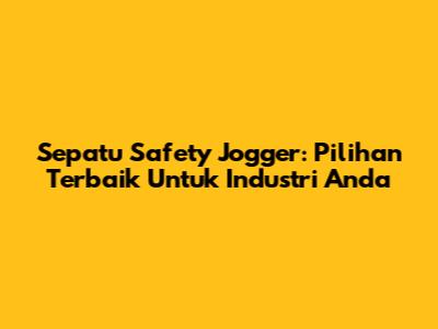 Sepatu Safety Jogger: Pilihan Terbaik Untuk Industri Anda