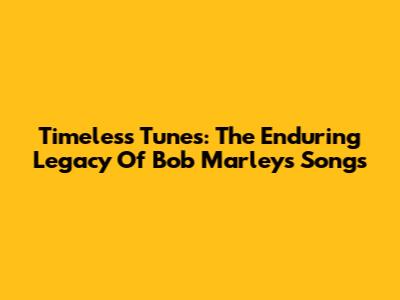 Timeless Tunes: The Enduring Legacy Of Bob Marley's Songs