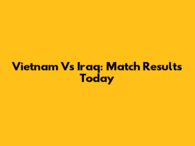 Vietnam Vs Iraq: Match Results Today